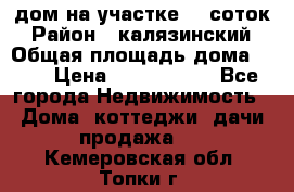 дом на участке 30 соток › Район ­ калязинский › Общая площадь дома ­ 73 › Цена ­ 1 600 000 - Все города Недвижимость » Дома, коттеджи, дачи продажа   . Кемеровская обл.,Топки г.